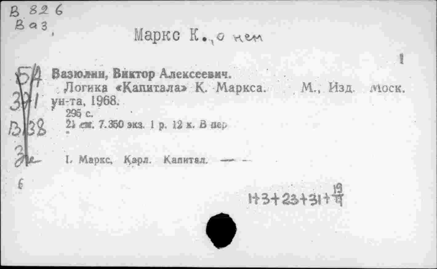 ﻿£ с
Й <а 3
Маркс К.,с лалл
Вазюлнн, Виктор Алексеевич.
Логика «Капитала» К. Маркса. М., Изд. Моск, ун-та, 1968.
296 с.
21 ей. 7.350 экз. 1 р. 12 к. В пер
I. Маркс, Карл- Капитал.----------
1+3+25^1+4